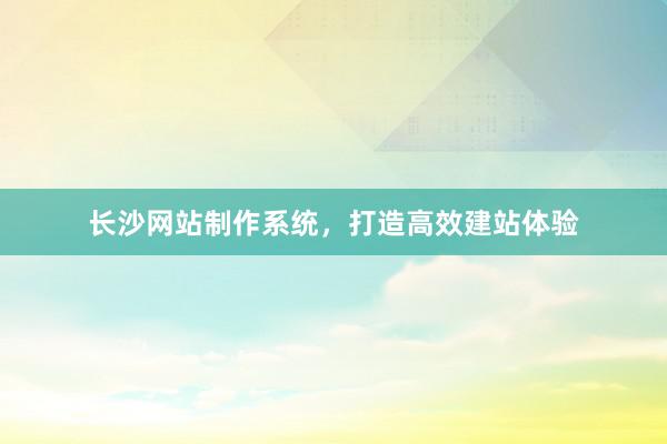 长沙网站制作系统，打造高效建站体验