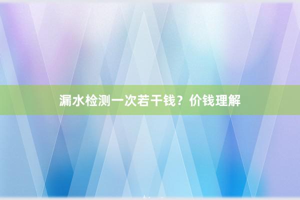 漏水检测一次若干钱？价钱理解