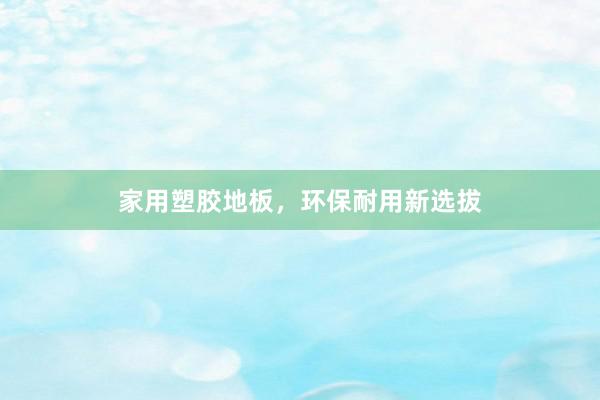 家用塑胶地板，环保耐用新选拔