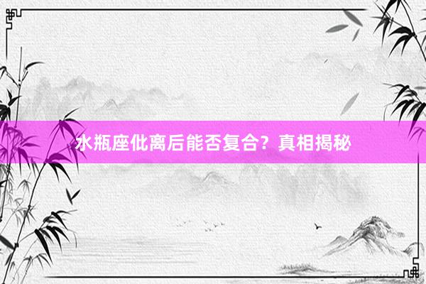 水瓶座仳离后能否复合？真相揭秘