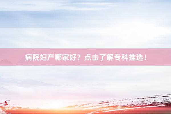 病院妇产哪家好？点击了解专科推选！